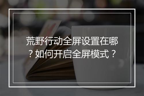 荒野行动全屏设置在哪?如何开启全屏模式?