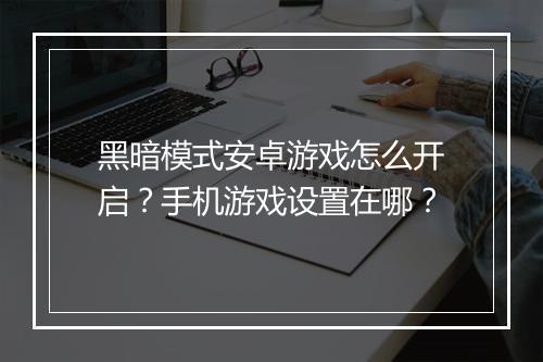 黑暗模式安卓游戏怎么开启?手机游戏设置在哪?