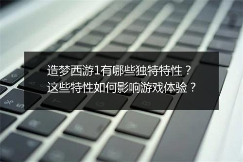 造梦西游1有哪些独特特性?这些特性如何影响游戏体验?