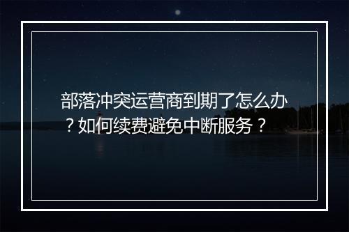 部落冲突运营商到期了怎么办?如何续费避免中断服务?
