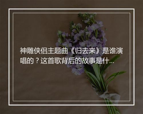神雕侠侣主题曲《归去来》是谁演唱的?这首歌背后的故事是什么?