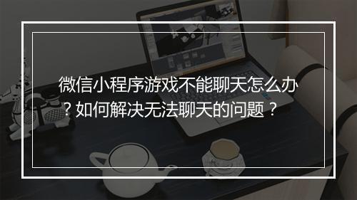 微信小程序游戏不能聊天怎么办?如何解决无法聊天的问题?