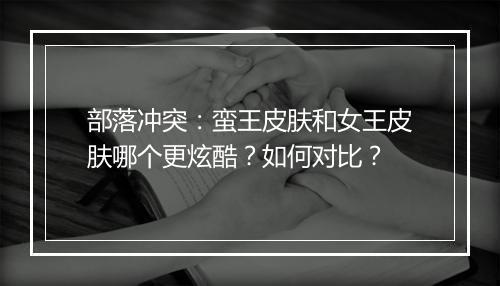 部落冲突:蛮王皮肤和女王皮肤哪个更炫酷?如何对比?