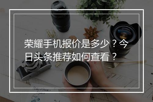 荣耀手机报价是多少?今日头条推荐如何查看?