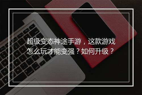 超级变态神途手游,这款游戏怎么玩才能变强?如何升级?