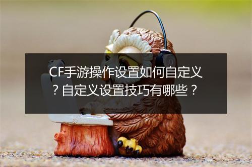 CF手游操作设置如何自定义?自定义设置技巧有哪些?