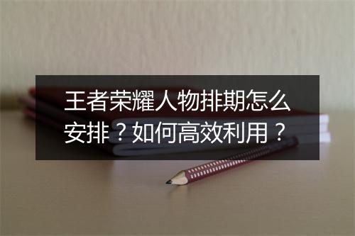 王者荣耀人物排期怎么安排？如何高效利用？