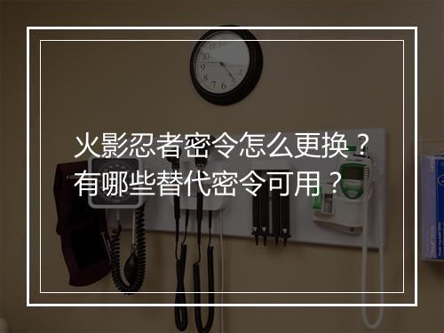 火影忍者密令怎么更换?有哪些替代密令可用?