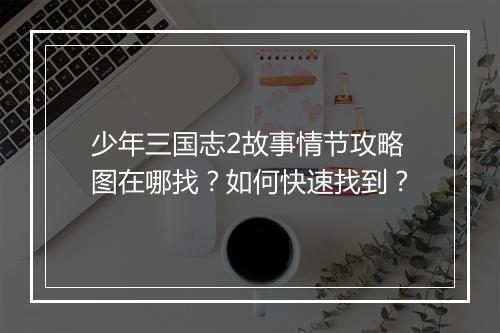 少年三国志2故事情节攻略图在哪找?如何快速找到?