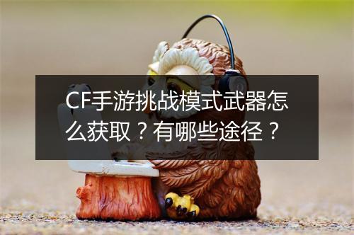 CF手游挑战模式武器怎么获取?有哪些途径?