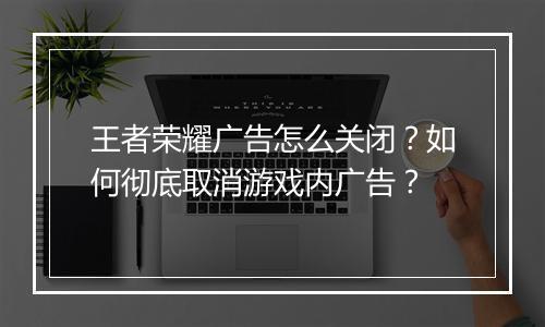王者荣耀广告怎么关闭?如何彻底取消游戏内广告?