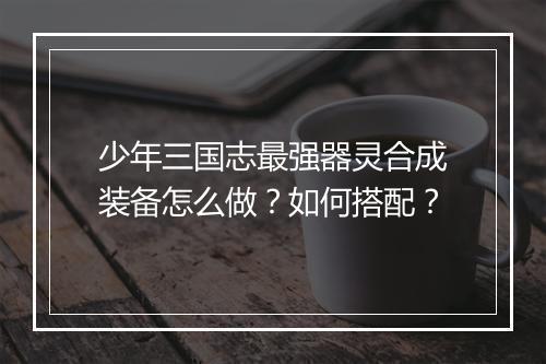 少年三国志最强器灵合成装备怎么做?如何搭配?