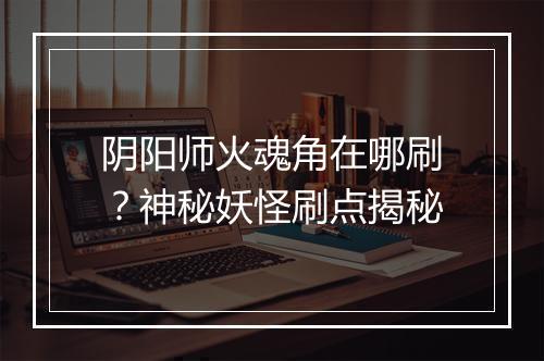 阴阳师火魂角在哪刷?神秘妖怪刷点揭秘