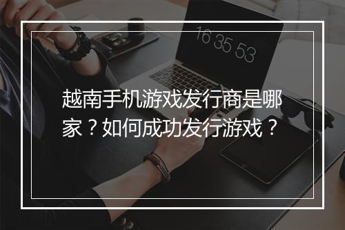 越南手机游戏发行商是哪家?如何成功发行游戏?