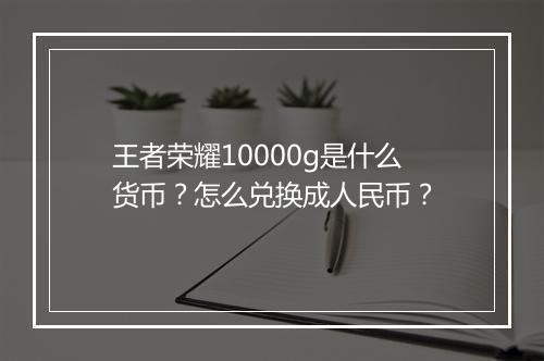 王者荣耀10000g是什么货币?怎么兑换成人民币?
