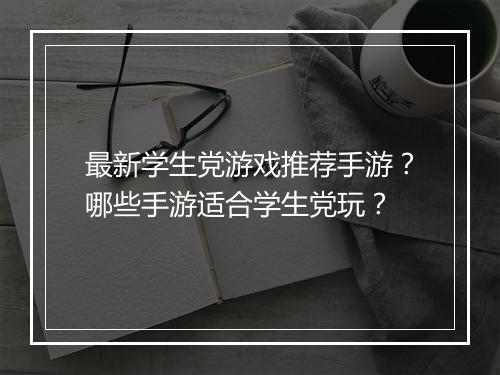 最新学生党游戏推荐手游?哪些手游适合学生党玩?
