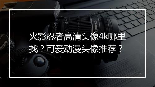 火影忍者高清头像4k哪里找?可爱动漫头像推荐?