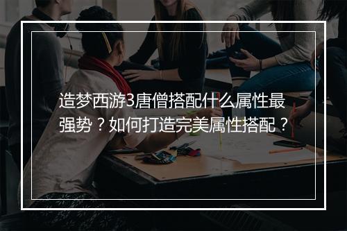 造梦西游3唐僧搭配什么属性最强势？如何打造完美属性搭配？