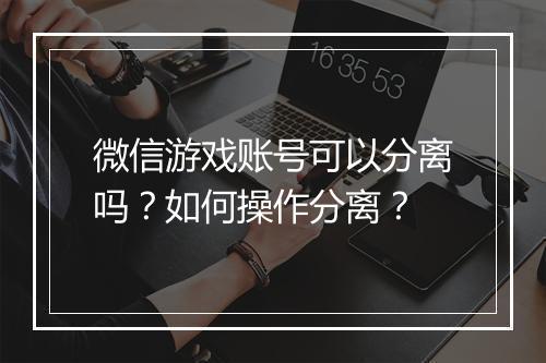 微信游戏账号可以分离吗?如何操作分离?