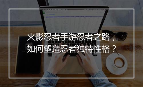 火影忍者手游忍者之路,如何塑造忍者独特性格?