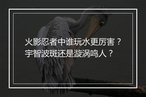 火影忍者中谁玩水更厉害?宇智波斑还是漩涡鸣人?