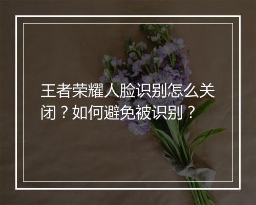 王者荣耀人脸识别怎么关闭?如何避免被识别?