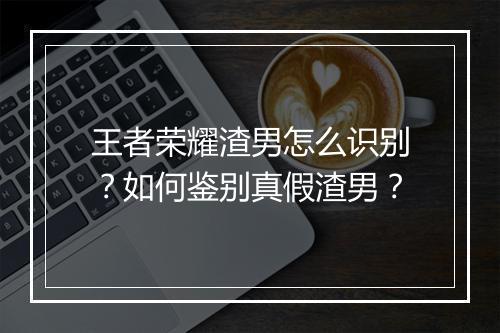 王者荣耀渣男怎么识别?如何鉴别真假渣男?