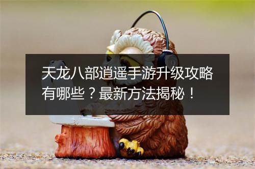 天龙八部逍遥手游升级攻略有哪些?最新方法揭秘!