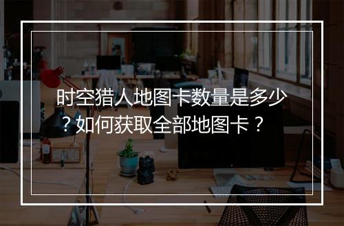 时空猎人地图卡数量是多少？如何获取全部地图卡？
