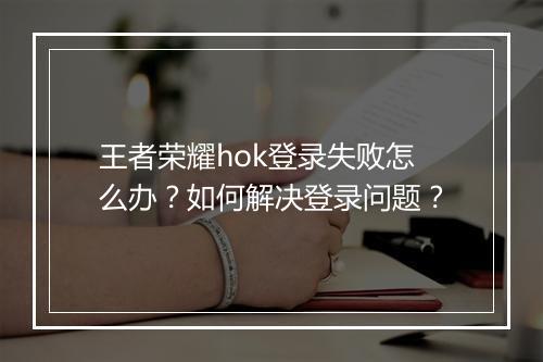 王者荣耀hok登录失败怎么办?如何解决登录问题?