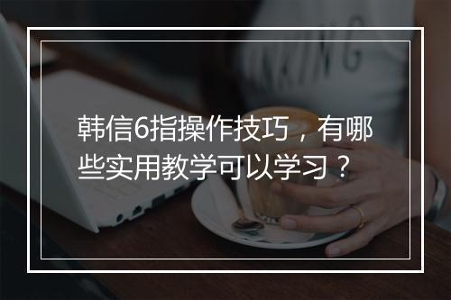 韩信6指操作技巧，有哪些实用教学可以学习？