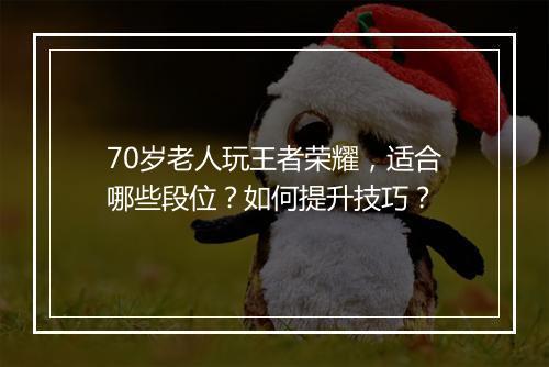 70岁老人玩王者荣耀,适合哪些段位?如何提升技巧?