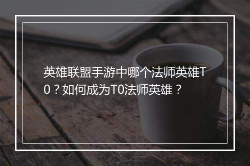 英雄联盟手游中哪个法师英雄T0？如何成为T0法师英雄？