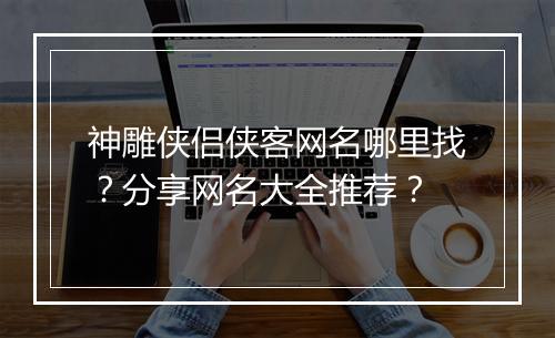 神雕侠侣侠客网名哪里找？分享网名大全推荐？