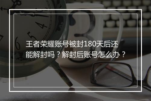 王者荣耀账号被封180天后还能解封吗?解封后账号怎么办?