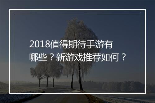 2018值得期待手游有哪些?新游戏推荐如何?