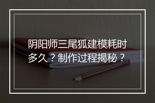 阴阳师三尾狐建模耗时多久？制作过程揭秘？