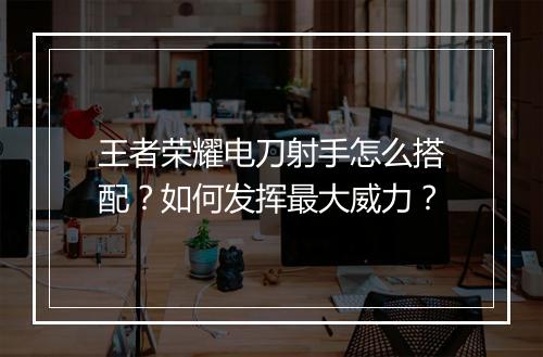 王者荣耀电刀射手怎么搭配?如何发挥最大威力?