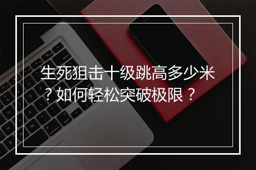 生死狙击十级跳高多少米?如何轻松突破极限?