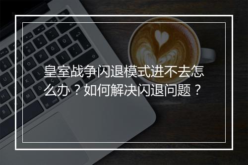 皇室战争闪退模式进不去怎么办?如何解决闪退问题?