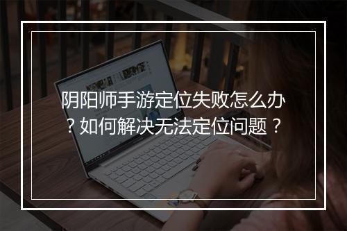 阴阳师手游定位失败怎么办?如何解决无法定位问题?