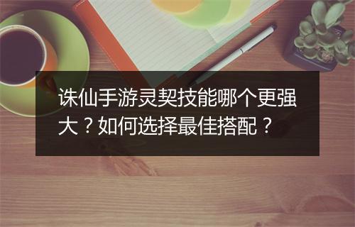 诛仙手游灵契技能哪个更强大?如何选择最佳搭配?