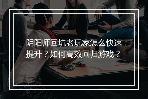阴阳师回坑老玩家怎么快速提升?如何高效回归游戏?
