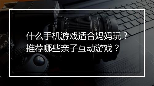 什么手机游戏适合妈妈玩?推荐哪些亲子互动游戏?