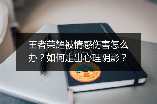 王者荣耀被情感伤害怎么办?如何走出心理阴影?