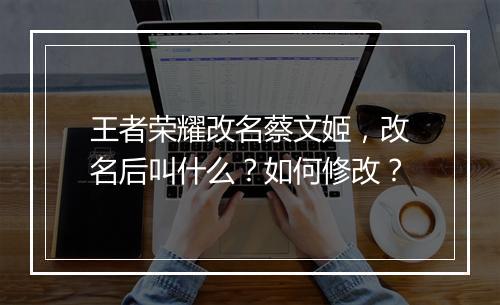 王者荣耀改名蔡文姬,改名后叫什么?如何修改?
