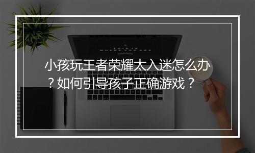 小孩玩王者荣耀太入迷怎么办?如何引导孩子正确游戏?