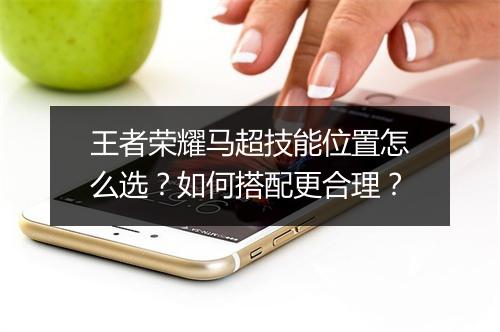 王者荣耀马超技能位置怎么选?如何搭配更合理?