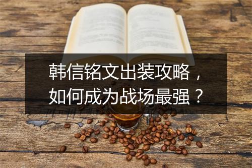 韩信铭文出装攻略，如何成为战场最强？