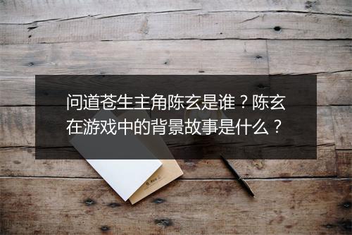 问道苍生主角陈玄是谁?陈玄在游戏中的背景故事是什么?